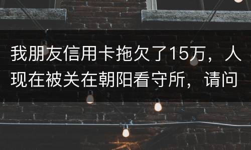我朋友信用卡拖欠了15万，人现在被关在朝阳看守所，请问律师他这是什么情况