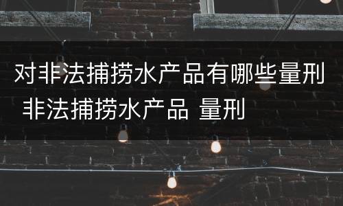 对非法捕捞水产品有哪些量刑 非法捕捞水产品 量刑