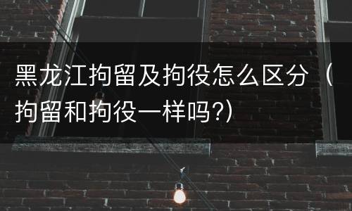 黑龙江拘留及拘役怎么区分（拘留和拘役一样吗?）