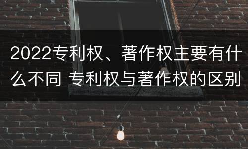 2022专利权、著作权主要有什么不同 专利权与著作权的区别