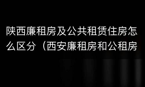 陕西廉租房及公共租赁住房怎么区分（西安廉租房和公租房）