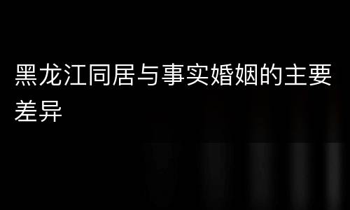 黑龙江同居与事实婚姻的主要差异