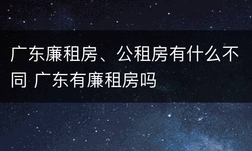 广东廉租房、公租房有什么不同 广东有廉租房吗