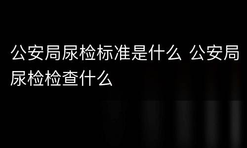 公安局尿检标准是什么 公安局尿检检查什么