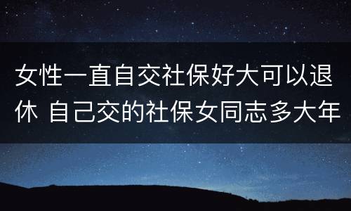 女性一直自交社保好大可以退休 自己交的社保女同志多大年龄能退休