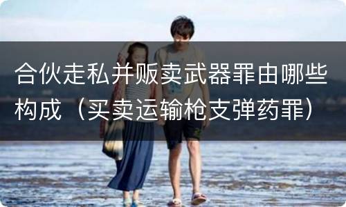 合伙走私并贩卖武器罪由哪些构成（买卖运输枪支弹药罪）