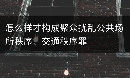 怎么样才构成聚众扰乱公共场所秩序、交通秩序罪