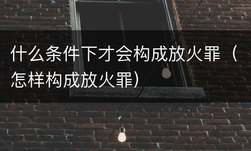 什么条件下才会构成放火罪（怎样构成放火罪）