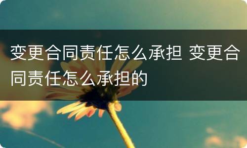 变更合同责任怎么承担 变更合同责任怎么承担的