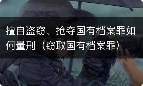擅自盗窃、抢夺国有档案罪如何量刑（窃取国有档案罪）