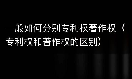 一般如何分别专利权著作权（专利权和著作权的区别）