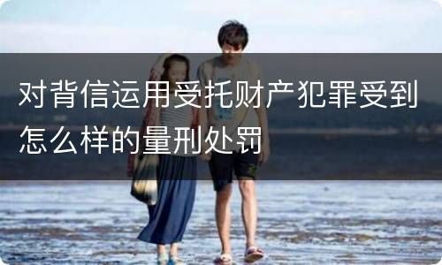 对背信运用受托财产犯罪受到怎么样的量刑处罚