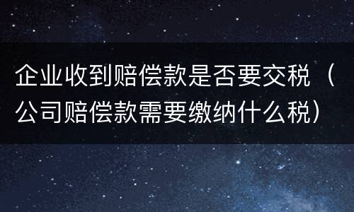 企业收到赔偿款是否要交税（公司赔偿款需要缴纳什么税）