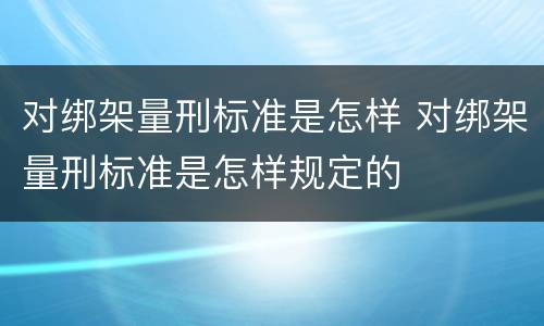 对绑架量刑标准是怎样 对绑架量刑标准是怎样规定的