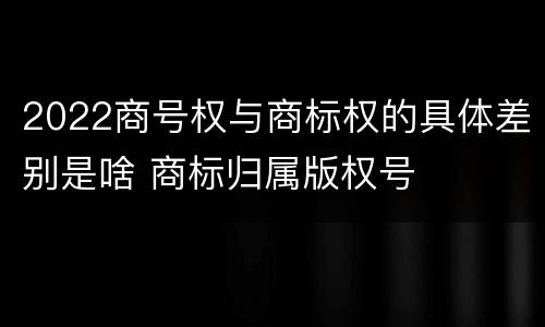 2022商号权与商标权的具体差别是啥 商标归属版权号
