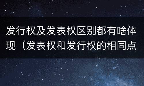 发行权及发表权区别都有啥体现（发表权和发行权的相同点）
