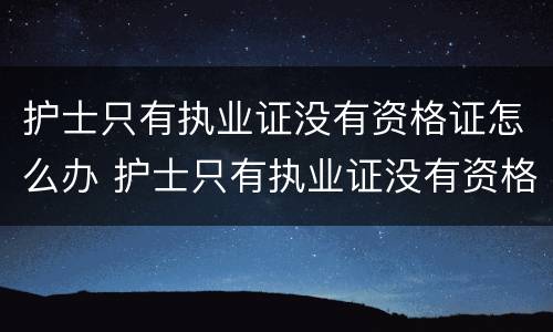 护士只有执业证没有资格证怎么办 护士只有执业证没有资格证怎么办理