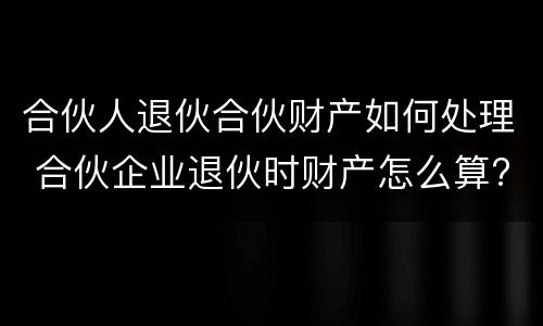 合伙人退伙合伙财产如何处理 合伙企业退伙时财产怎么算?