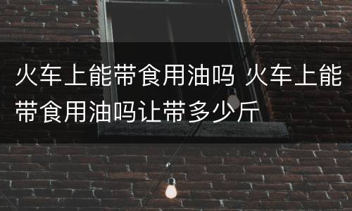 火车上能带食用油吗 火车上能带食用油吗让带多少斤