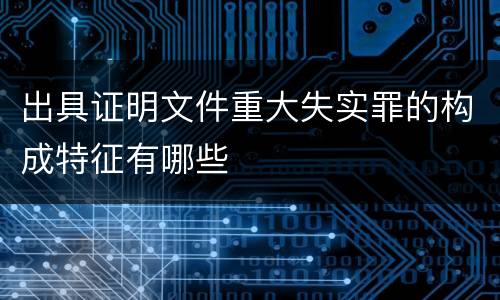 出具证明文件重大失实罪的构成特征有哪些