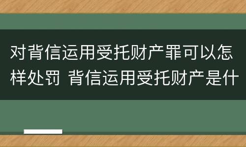 对背信运用受托财产罪可以怎样处罚 背信运用受托财产是什么意思