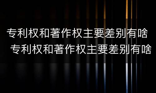 专利权和著作权主要差别有啥 专利权和著作权主要差别有啥不同