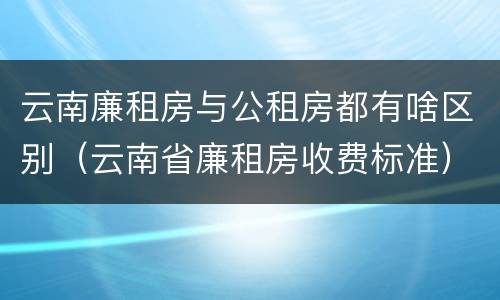 云南廉租房与公租房都有啥区别（云南省廉租房收费标准）