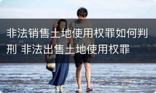 非法销售土地使用权罪如何判刑 非法出售土地使用权罪
