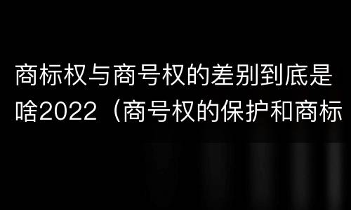 商标权与商号权的差别到底是啥2022（商号权的保护和商标权的保护一样是全国性范围的）