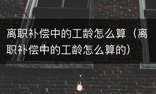 离职补偿中的工龄怎么算（离职补偿中的工龄怎么算的）