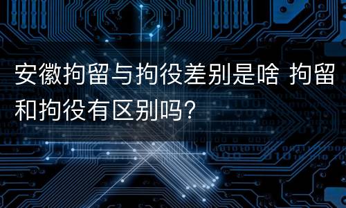 安徽拘留与拘役差别是啥 拘留和拘役有区别吗?