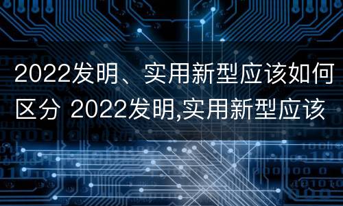 2022发明、实用新型应该如何区分 2022发明,实用新型应该如何区分真假