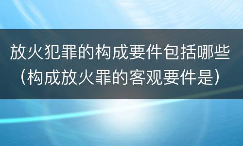 放火犯罪的构成要件包括哪些（构成放火罪的客观要件是）