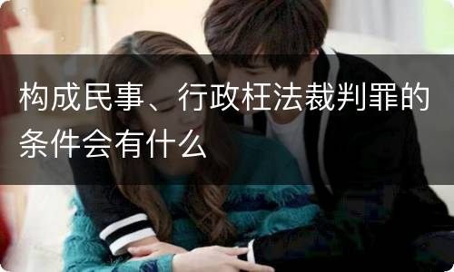 构成民事、行政枉法裁判罪的条件会有什么