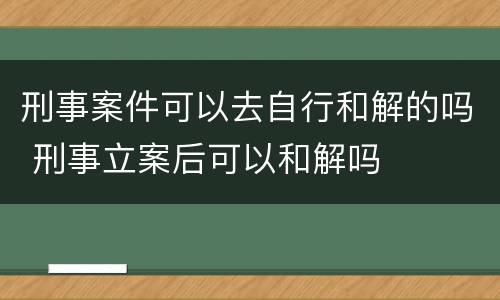 刑事案件可以去自行和解的吗 刑事立案后可以和解吗
