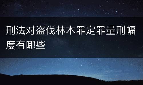 刑法对盗伐林木罪定罪量刑幅度有哪些