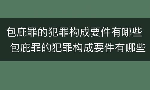 包庇罪的犯罪构成要件有哪些 包庇罪的犯罪构成要件有哪些内容