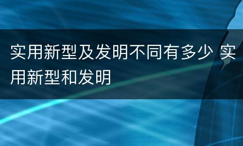 实用新型及发明不同有多少 实用新型和发明