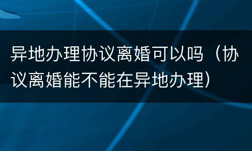 异地办理协议离婚可以吗（协议离婚能不能在异地办理）