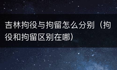 吉林拘役与拘留怎么分别（拘役和拘留区别在哪）