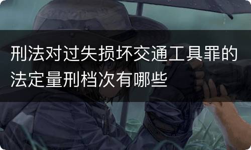 刑法对过失损坏交通工具罪的法定量刑档次有哪些