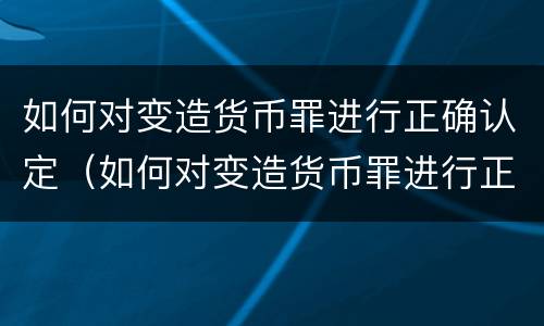 如何对变造货币罪进行正确认定（如何对变造货币罪进行正确认定）