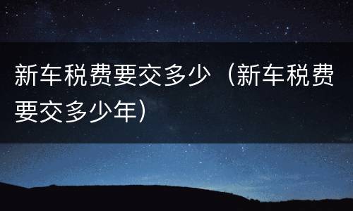 新车税费要交多少（新车税费要交多少年）