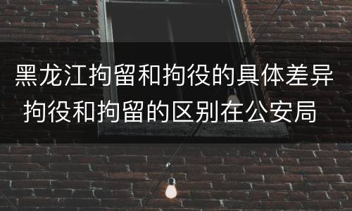 黑龙江拘留和拘役的具体差异 拘役和拘留的区别在公安局