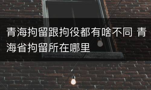 青海拘留跟拘役都有啥不同 青海省拘留所在哪里