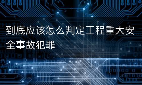 到底应该怎么判定工程重大安全事故犯罪