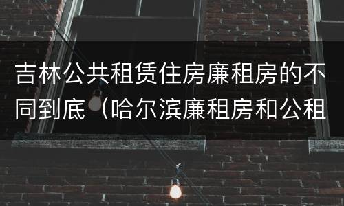 吉林公共租赁住房廉租房的不同到底（哈尔滨廉租房和公租房有什么区别）