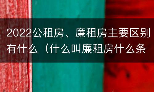 2022公租房、廉租房主要区别有什么（什么叫廉租房什么条件什么叫公租房）
