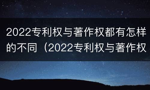2022专利权与著作权都有怎样的不同（2022专利权与著作权都有怎样的不同呢）