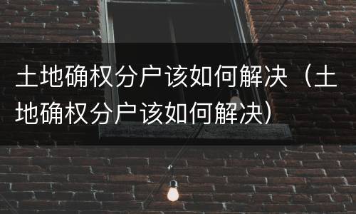 土地确权分户该如何解决（土地确权分户该如何解决）